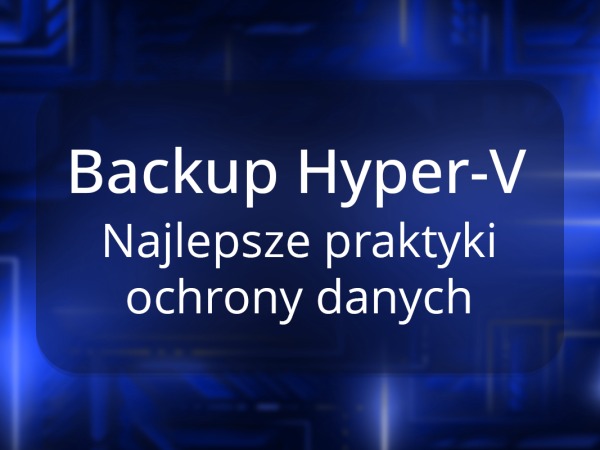Backup Hyper-V – najlepsze praktyki dla skutecznej strategii ochrony