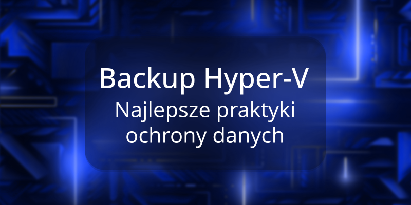 Backup Hyper-V – najlepsze praktyki dla skutecznej strategii ochrony